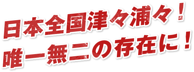 日本全国津々浦々！唯一無二の存在に！